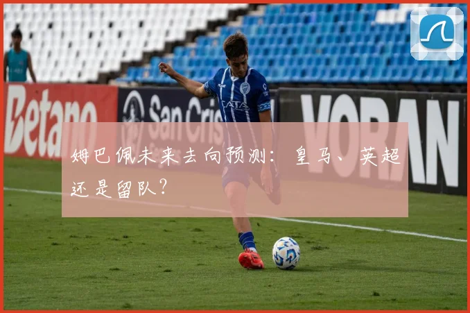 姆巴佩未来去向预测：皇马、英超还是留队？