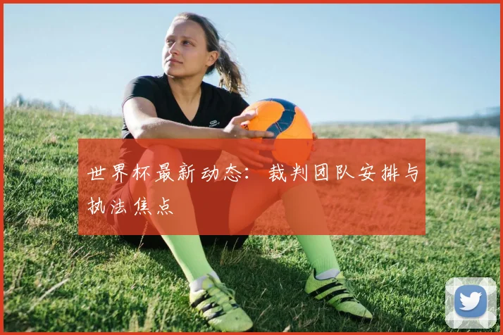 世界杯最新动态:裁判团队安排与执法焦点