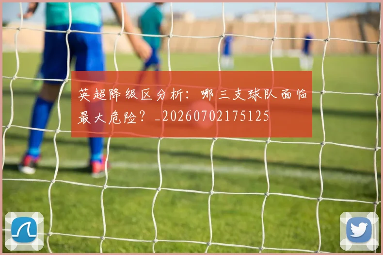 英超降级区分析：哪三支球队面临最大危险？_20260702175125