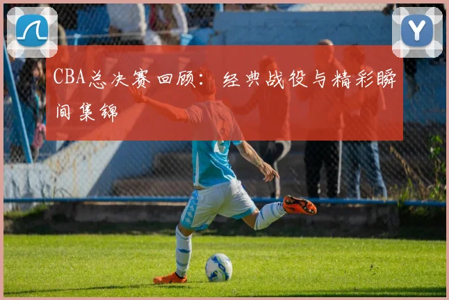 CBA总决赛回顾：经典战役与精彩瞬间集锦