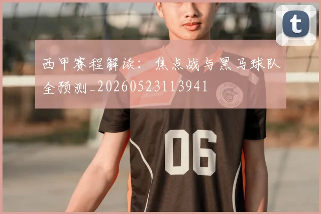 西甲赛程解读：焦点战与黑马球队全预测_20260523113941
