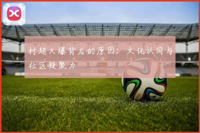 村超火爆背后的原因:文化认同与社区凝聚力