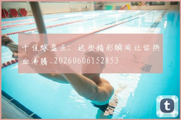 十佳球盘点:这些精彩瞬间让你热血沸腾_20260606152853