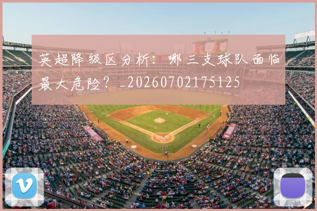 英超降级区分析：哪三支球队面临最大危险？_20260702175125