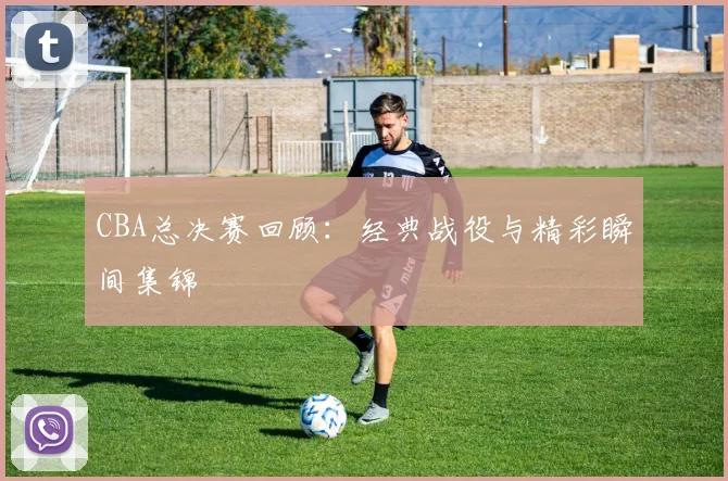 CBA总决赛回顾：经典战役与精彩瞬间集锦
